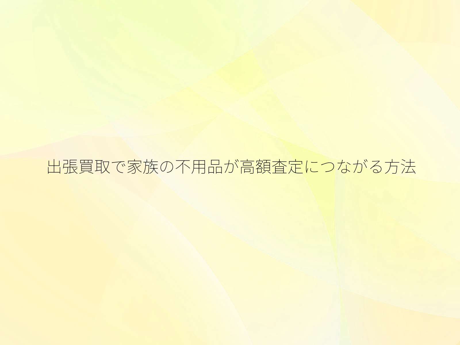 出張買取で家族の不用品が高額査定につながる方法
