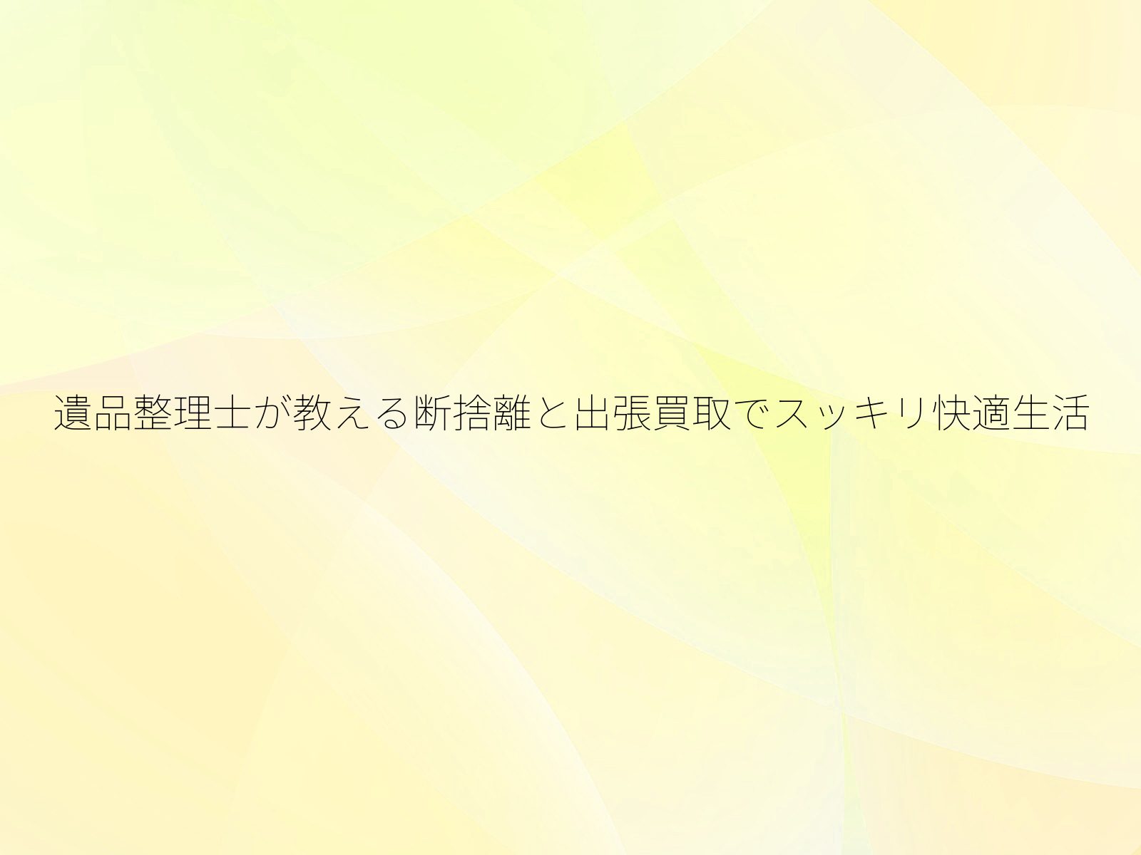 遺品整理士が教える断捨離と出張買取でスッキリ快適生活