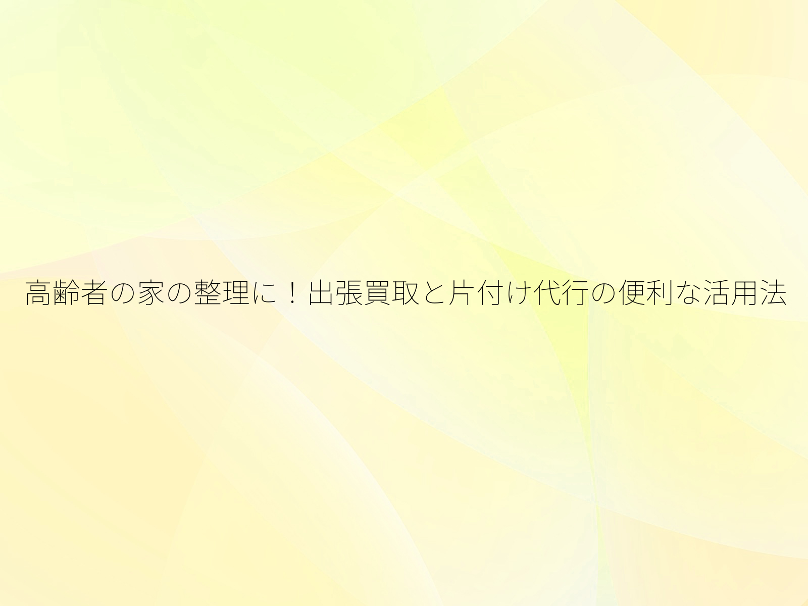 高齢者の家の整理に！出張買取と片付け代行の便利な活用法/