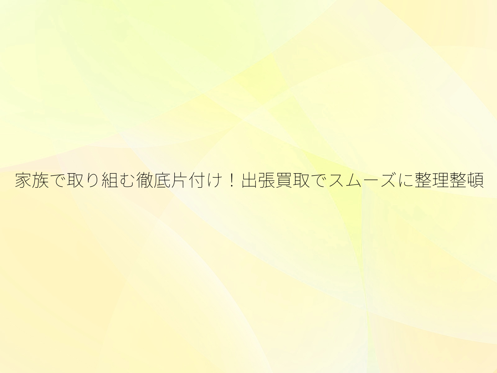 家族で取り組む徹底片付け!出張買取でスムーズに整理整頓/