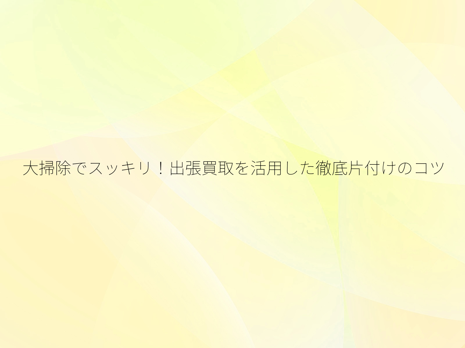 大掃除でスッキリ！出張買取を活用した徹底片付けのコツ/
